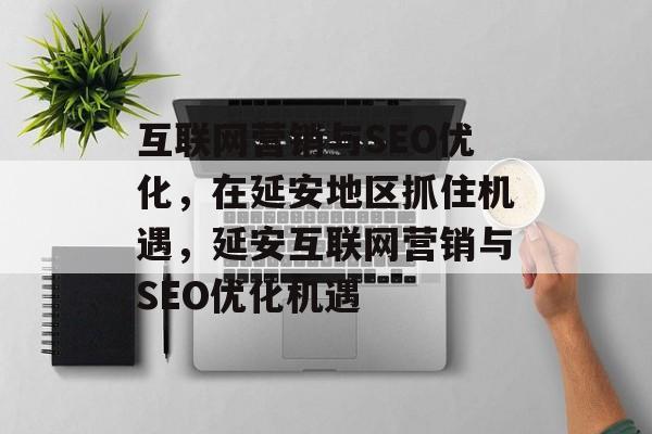 互联网营销与SEO优化，在延安地区抓住机遇，延安互联网营销与SEO优化机遇