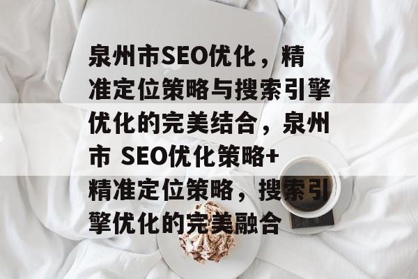 泉州市SEO优化,精准定位策略与搜索引擎优化的完美结合,泉州市 SEO优化策略+精准定位策略,搜索引擎优化的完美融合 泉州市SEO优化,精准定位策略与搜索引擎优化的完美结合,泉州市 SEO优化策略+精准定位策略,搜索引擎优化的完美融合