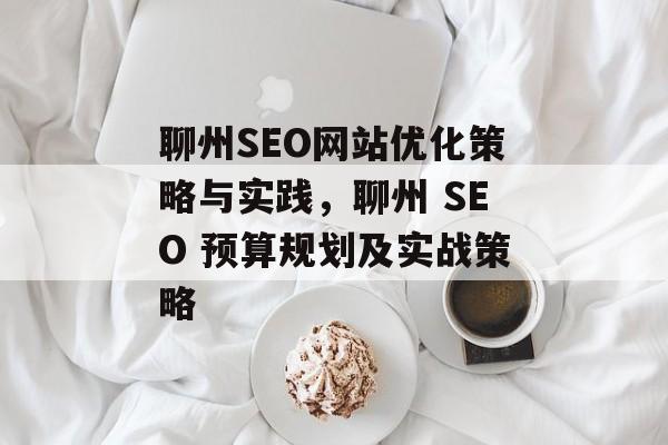 聊州SEO网站优化策略与实践,聊州 SEO 预算规划及实战策略 聊州SEO网站优化策略与实践,聊州 SEO 预算规划及实战策略