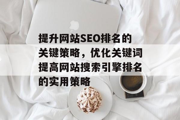 提升网站SEO排名的关键策略,优化关键词提高网站搜索引擎排名的实用策略 提升网站SEO排名的关键策略,优化关键词提高网站搜索引擎排名的实用策略