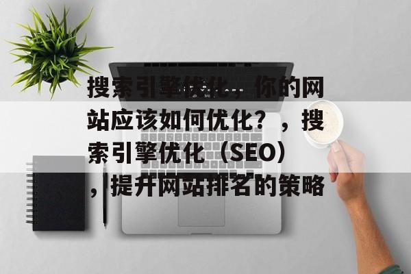 搜索引擎优化,你的网站应该如何优化?,搜索引擎优化(SEO),提升网站排名的策略 搜索引擎优化,你的网站应该如何优化?,搜索引擎优化(SEO),提升网站排名的策略