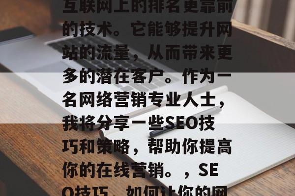 SEO,全称搜索引擎优化,是一种使网站在互联网上的排名更靠前的技术。它能够提升网站的流量,从而带来更多的潜在客户。作为一名网络营销专业人士,我将分享一些SEO技巧和策略,帮助你提高你的在线营销。,SEO技巧,如何让你的网站在互联网上更加出众? SEO,全称搜索引擎优化,是一种使网站在互联网上的排名更靠前的技术。它能够提升网站的流量,从而带来更多的潜在客户。作为一名网络营销专业人士,我将分享一些SEO技巧和策略,帮助你提高你的在线营销。,SEO技巧,如何让你的网站在互联网上更加出众?