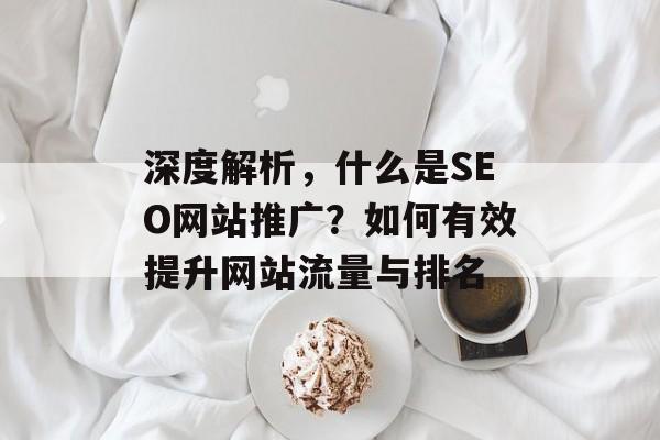 深度解析,什么是SEO网站推广?如何有效提升网站流量与排名 深度解析,什么是SEO网站推广?如何有效提升网站流量与排名