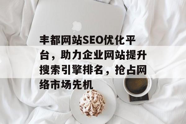丰都网站SEO优化平台,助力企业网站提升搜索引擎排名,抢占网络市场先机 丰都网站SEO优化平台,助力企业网站提升搜索引擎排名,抢占网络市场先机