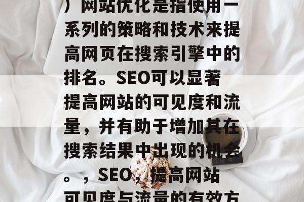 SEO(搜索引擎优化)网站优化是指使用一系列的策略和技术来提高网页在搜索引擎中的排名。SEO可以显著提高网站的可见度和流量,并有助于增加其在搜索结果中出现的机会。,SEO,提高网站可见度与流量的有效方法 SEO(搜索引擎优化)网站优化是指使用一系列的策略和技术来提高网页在搜索引擎中的排名。SEO可以显著提高网站的可见度和流量,并有助于增加其在搜索结果中出现的机会。,SEO,提高网站可见度与流量的有效方法