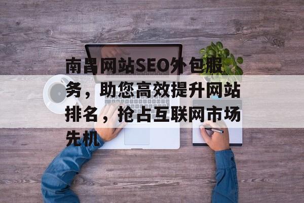 南昌网站SEO外包服务,助您高效提升网站排名,抢占互联网市场先机 南昌网站SEO外包服务,助您高效提升网站排名,抢占互联网市场先机