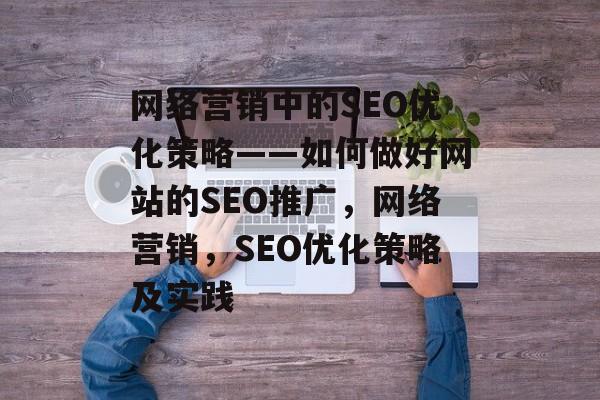 网络营销中的SEO优化策略——如何做好网站的SEO推广,网络营销,SEO优化策略及实践 网络营销中的SEO优化策略——如何做好网站的SEO推广,网络营销,SEO优化策略及实践