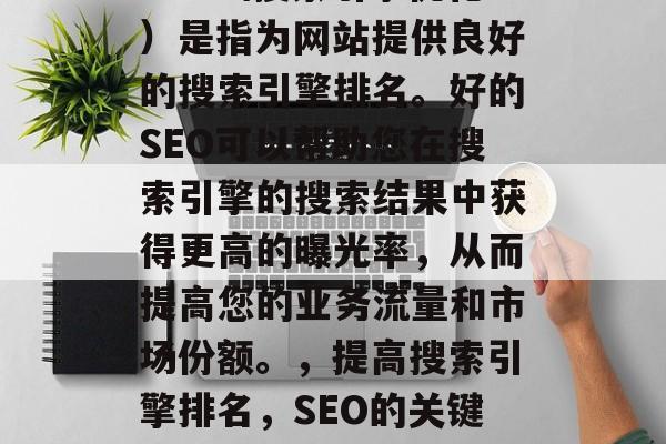 SEO(搜索引擎优化)是指为网站提供良好的搜索引擎排名。好的SEO可以帮助您在搜索引擎的搜索结果中获得更高的曝光率,从而提高您的业务流量和市场份额。,提高搜索引擎排名,SEO的关键要素与实践方法 SEO(搜索引擎优化)是指为网站提供良好的搜索引擎排名。好的SEO可以帮助您在搜索引擎的搜索结果中获得更高的曝光率,从而提高您的业务流量和市场份额。,提高搜索引擎排名,SEO的关键要素与实践方法