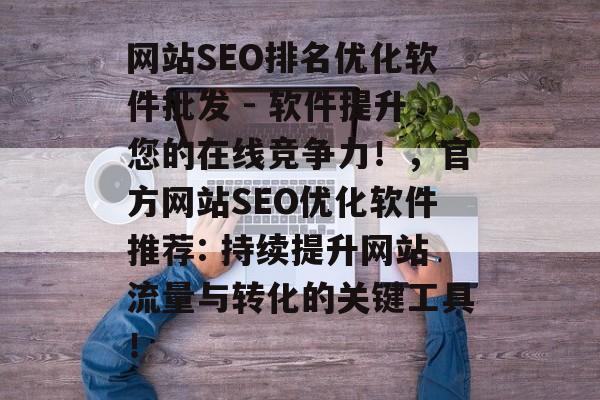 网站SEO排名优化软件批发 - 软件提升您的在线竞争力!,官方网站SEO优化软件推荐: 持续提升网站流量与转化的关键工具! 网站SEO排名优化软件批发 - 软件提升您的在线竞争力!,官方网站SEO优化软件推荐: 持续提升网站流量与转化的关键工具!