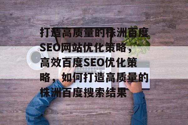 打造高质量的株洲百度SEO网站优化策略,高效百度SEO优化策略,如何打造高质量的株洲百度搜索结果 打造高质量的株洲百度SEO网站优化策略,高效百度SEO优化策略,如何打造高质量的株洲百度搜索结果