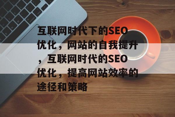 互联网时代下的SEO优化,网站的自我提升,互联网时代的SEO优化,提高网站效率的途径和策略 互联网时代下的SEO优化,网站的自我提升,互联网时代的SEO优化,提高网站效率的途径和策略