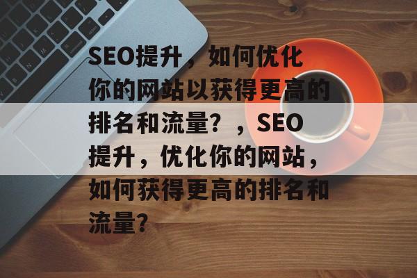 SEO提升,如何优化你的网站以获得更高的排名和流量?,SEO提升,优化你的网站,如何获得更高的排名和流量? SEO提升,如何优化你的网站以获得更高的排名和流量?,SEO提升,优化你的网站,如何获得更高的排名和流量?