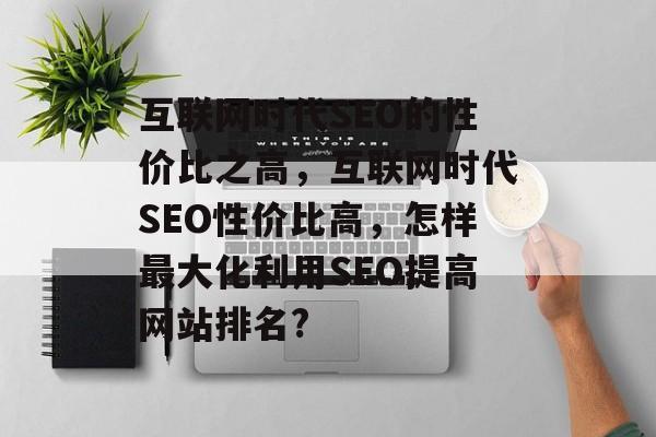 互联网时代SEO的性价比之高,互联网时代SEO性价比高,怎样最大化利用SEO提高网站排名? 互联网时代SEO的性价比之高,互联网时代SEO性价比高,怎样最大化利用SEO提高网站排名?