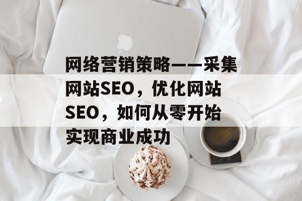 网络营销策略——采集网站SEO,优化网站SEO,如何从零开始实现商业成功 网络营销策略——采集网站SEO,优化网站SEO,如何从零开始实现商业成功