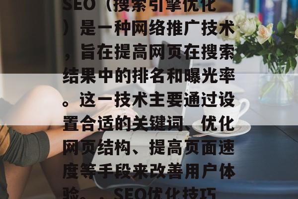SEO(搜索引擎优化)是一种网络推广技术,旨在提高网页在搜索结果中的排名和曝光率。这一技术主要通过设置合适的关键词、优化网页结构、提高页面速度等手段来改善用户体验。,SEO优化技巧 SEO(搜索引擎优化)是一种网络推广技术,旨在提高网页在搜索结果中的排名和曝光率。这一技术主要通过设置合适的关键词、优化网页结构、提高页面速度等手段来改善用户体验。,SEO优化技巧