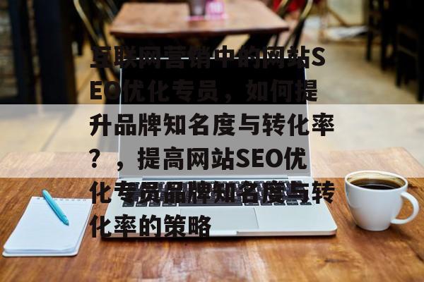 互联网营销中的网站SEO优化专员,如何提升品牌知名度与转化率?,提高网站SEO优化专员品牌知名度与转化率的策略 互联网营销中的网站SEO优化专员,如何提升品牌知名度与转化率?,提高网站SEO优化专员品牌知名度与转化率的策略