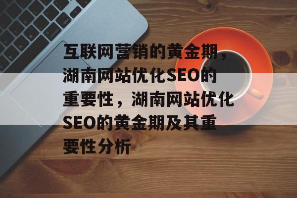 互联网营销的黄金期,湖南网站优化SEO的重要性,湖南网站优化SEO的黄金期及其重要性分析 互联网营销的黄金期,湖南网站优化SEO的重要性,湖南网站优化SEO的黄金期及其重要性分析
