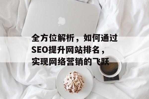 全方位解析,如何通过SEO提升网站排名,实现网络营销的飞跃 全方位解析,如何通过SEO提升网站排名,实现网络营销的飞跃