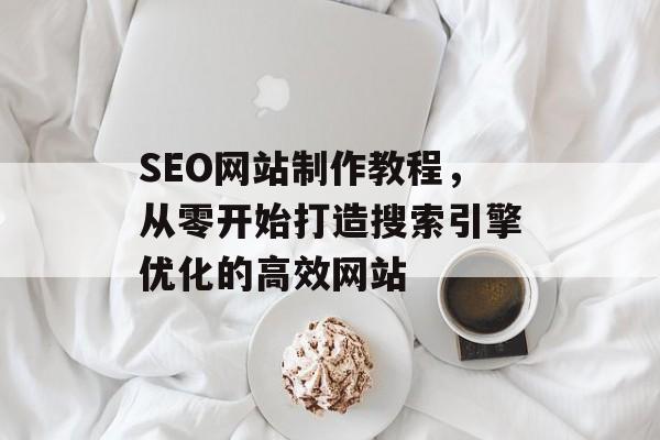 SEO网站制作教程,从零开始打造搜索引擎优化的高效网站 SEO网站制作教程,从零开始打造搜索引擎优化的高效网站