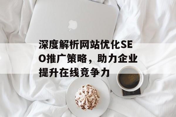 深度解析网站优化SEO推广策略,助力企业提升在线竞争力 深度解析网站优化SEO推广策略,助力企业提升在线竞争力