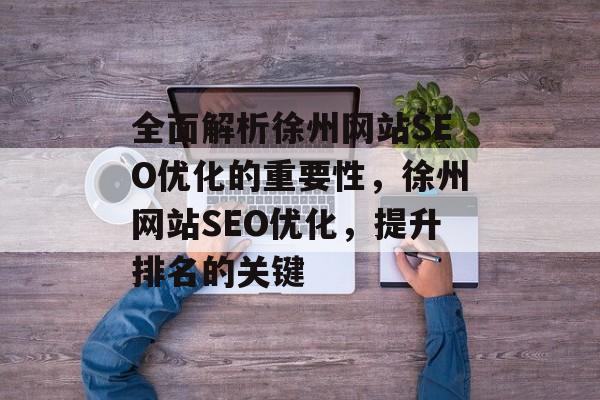 全面解析徐州网站SEO优化的重要性,徐州网站SEO优化,提升排名的关键 全面解析徐州网站SEO优化的重要性,徐州网站SEO优化,提升排名的关键