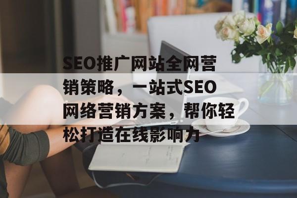 SEO推广网站全网营销策略,一站式SEO网络营销方案,帮你轻松打造在线影响力 SEO推广网站全网营销策略,一站式SEO网络营销方案,帮你轻松打造在线影响力