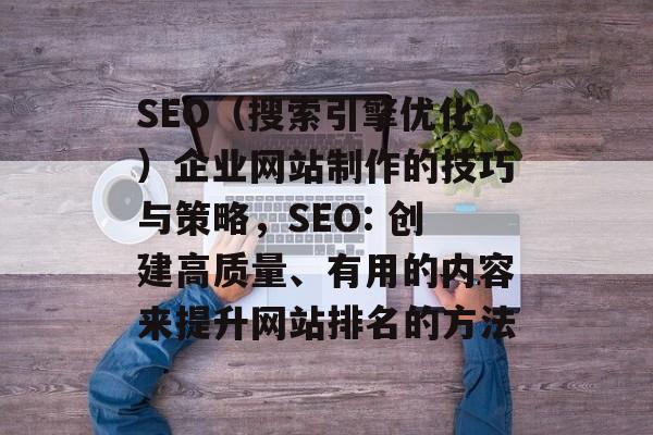 SEO（搜索引擎优化）企业网站制作的技巧与策略，SEO: 创建高质量、有用的内容来提升网站排名的方法