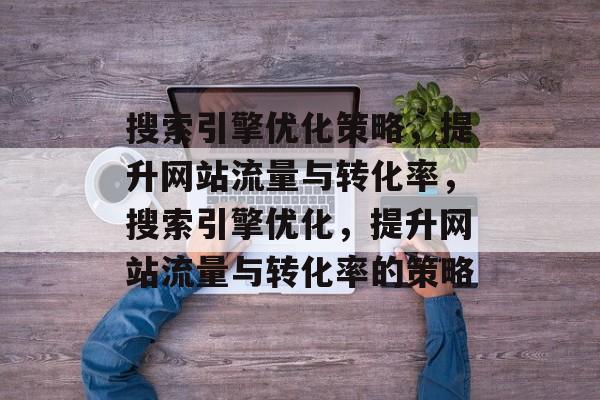 搜索引擎优化策略,提升网站流量与转化率,搜索引擎优化,提升网站流量与转化率的策略 搜索引擎优化策略,提升网站流量与转化率,搜索引擎优化,提升网站流量与转化率的策略