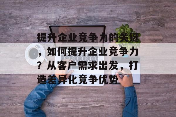 提升企业竞争力的关键,如何提升企业竞争力?从客户需求出发,打造差异化竞争优势 提升企业竞争力的关键,如何提升企业竞争力?从客户需求出发,打造差异化竞争优势