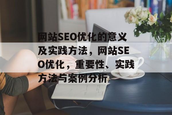 网站SEO优化的意义及实践方法,网站SEO优化,重要性、实践方法与案例分析 网站SEO优化的意义及实践方法,网站SEO优化,重要性、实践方法与案例分析