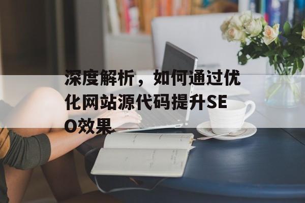 深度解析,如何通过优化网站源代码提升SEO效果 深度解析,如何通过优化网站源代码提升SEO效果