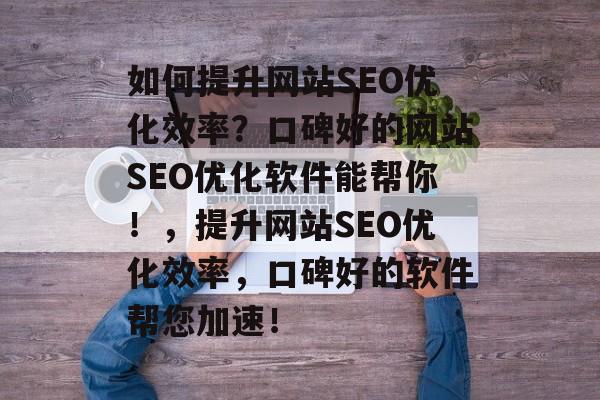 如何提升网站SEO优化效率?口碑好的网站SEO优化软件能帮你!,提升网站SEO优化效率,口碑好的软件帮您加速! 如何提升网站SEO优化效率?口碑好的网站SEO优化软件能帮你!,提升网站SEO优化效率,口碑好的软件帮您加速!