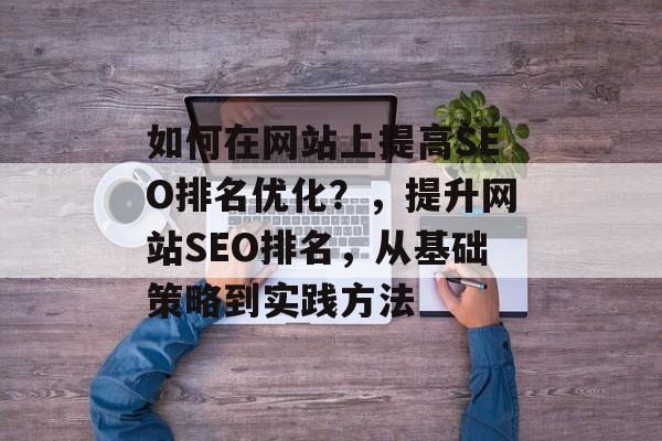 如何在网站上提高SEO排名优化?,提升网站SEO排名,从基础策略到实践方法 如何在网站上提高SEO排名优化?,提升网站SEO排名,从基础策略到实践方法