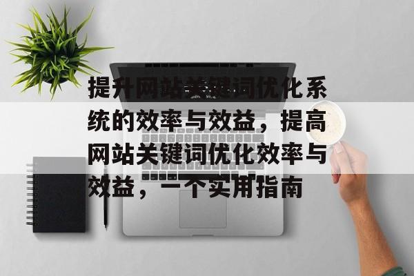 提升网站关键词优化系统的效率与效益,提高网站关键词优化效率与效益,一个实用指南 提升网站关键词优化系统的效率与效益,提高网站关键词优化效率与效益,一个实用指南