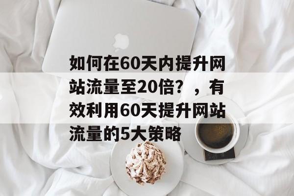 如何在60天内提升网站流量至20倍?,有效利用60天提升网站流量的5大策略 如何在60天内提升网站流量至20倍?,有效利用60天提升网站流量的5大策略