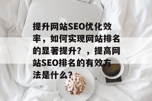 提升网站SEO优化效率,如何实现网站排名的显著提升?,提高网站SEO排名的有效方法是什么? 提升网站SEO优化效率,如何实现网站排名的显著提升?,提高网站SEO排名的有效方法是什么?