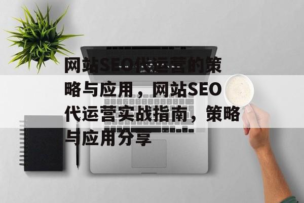网站SEO代运营的策略与应用,网站SEO代运营实战指南,策略与应用分享 网站SEO代运营的策略与应用,网站SEO代运营实战指南,策略与应用分享