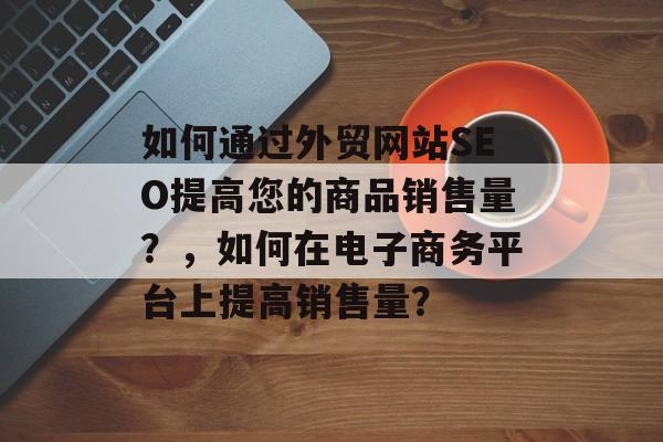 如何通过外贸网站SEO提高您的商品销售量?,如何在电子商务平台上提高销售量? 如何通过外贸网站SEO提高您的商品销售量?,如何在电子商务平台上提高销售量?