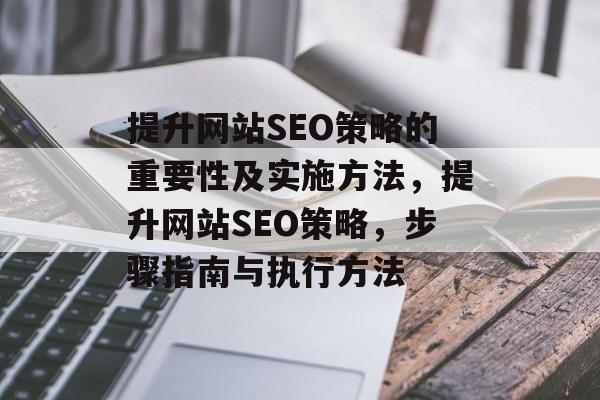 提升网站SEO策略的重要性及实施方法,提升网站SEO策略,步骤指南与执行方法 提升网站SEO策略的重要性及实施方法,提升网站SEO策略,步骤指南与执行方法