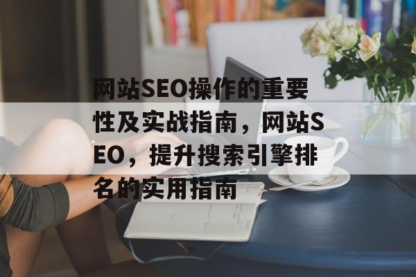 网站SEO操作的重要性及实战指南,网站SEO,提升搜索引擎排名的实用指南 网站SEO操作的重要性及实战指南,网站SEO,提升搜索引擎排名的实用指南