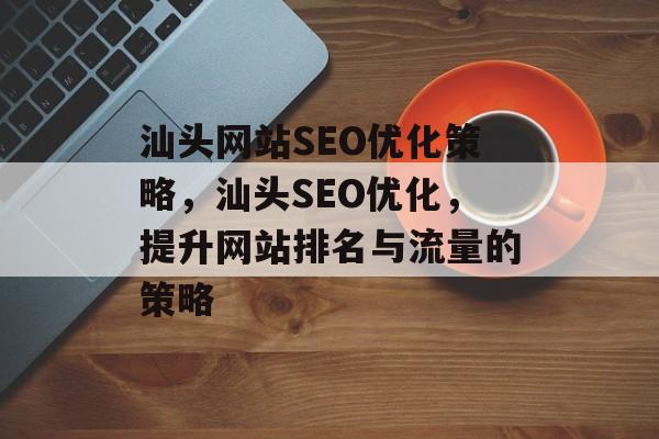 汕头网站SEO优化策略,汕头SEO优化,提升网站排名与流量的策略 汕头网站SEO优化策略,汕头SEO优化,提升网站排名与流量的策略