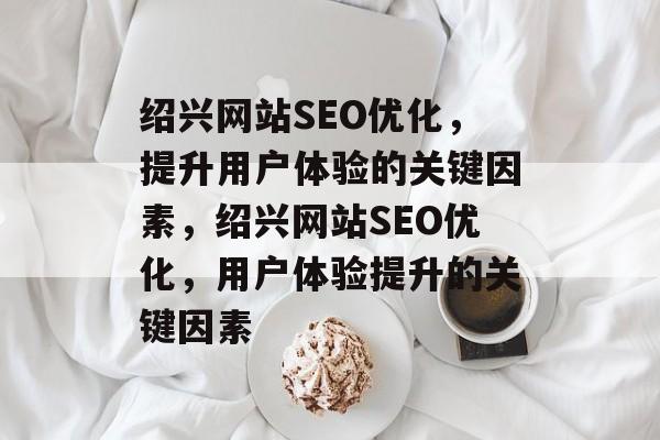 绍兴网站SEO优化,提升用户体验的关键因素,绍兴网站SEO优化,用户体验提升的关键因素 绍兴网站SEO优化,提升用户体验的关键因素,绍兴网站SEO优化,用户体验提升的关键因素