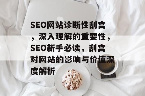 SEO网站诊断性刮宫,深入理解的重要性,SEO新手必读,刮宫对网站的影响与价值深度解析 SEO网站诊断性刮宫,深入理解的重要性,SEO新手必读,刮宫对网站的影响与价值深度解析