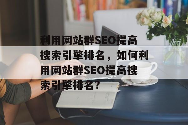 利用网站群SEO提高搜索引擎排名,如何利用网站群SEO提高搜索引擎排名? 利用网站群SEO提高搜索引擎排名,如何利用网站群SEO提高搜索引擎排名?