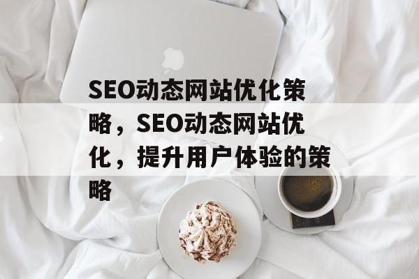 SEO动态网站优化策略，SEO动态网站优化，提升用户体验的策略