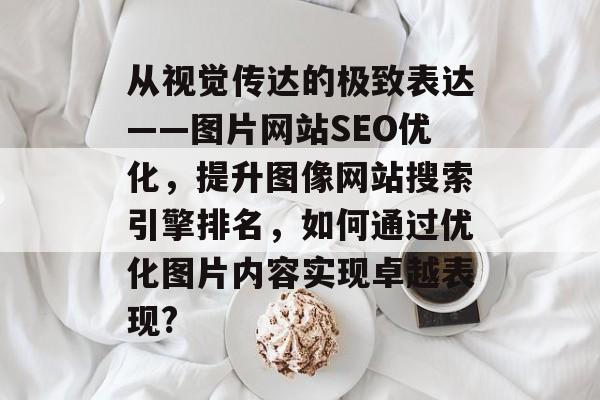 从视觉传达的极致表达——图片网站SEO优化,提升图像网站搜索引擎排名,如何通过优化图片内容实现卓越表现? 从视觉传达的极致表达——图片网站SEO优化,提升图像网站搜索引擎排名,如何通过优化图片内容实现卓越表现?