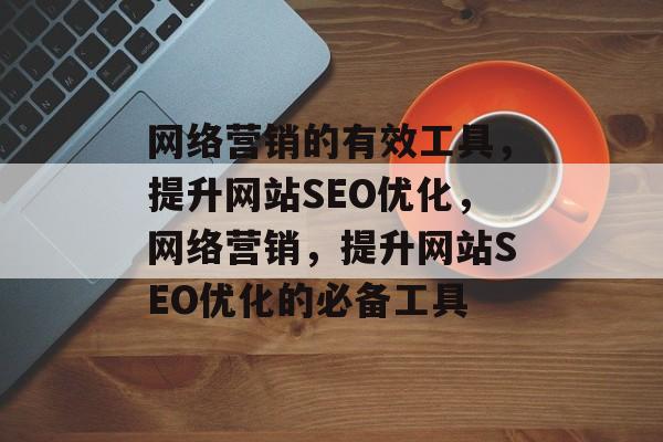 网络营销的有效工具,提升网站SEO优化,网络营销,提升网站SEO优化的必备工具 网络营销的有效工具,提升网站SEO优化,网络营销,提升网站SEO优化的必备工具