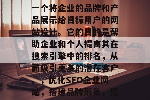 SEO企业网站模板是一个将企业的品牌和产品展示给目标用户的网站设计。它的目的是帮助企业和个人提高其在搜索引擎中的排名,从而吸引更多的潜在客户。,优化SEO企业网站,搭建品牌形象,提升在线可见度 SEO企业网站模板是一个将企业的品牌和产品展示给目标用户的网站设计。它的目的是帮助企业和个人提高其在搜索引擎中的排名,从而吸引更多的潜在客户。,优化SEO企业网站,搭建品牌形象,提升在线可见度