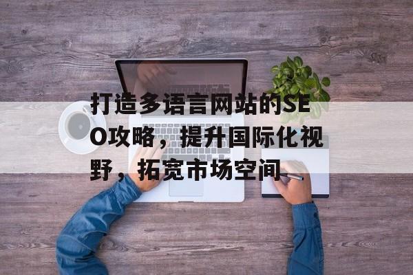 打造多语言网站的SEO攻略,提升国际化视野,拓宽市场空间 打造多语言网站的SEO攻略,提升国际化视野,拓宽市场空间