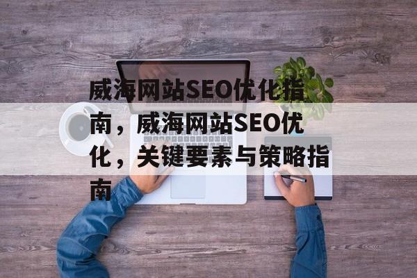 威海网站SEO优化指南,威海网站SEO优化,关键要素与策略指南 威海网站SEO优化指南,威海网站SEO优化,关键要素与策略指南